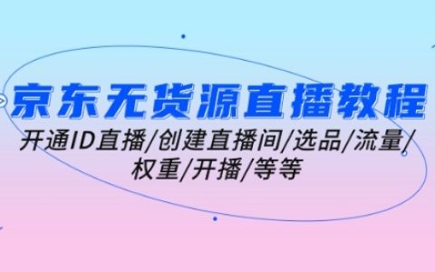 京东无货源直播全教程：如何开通ID直播、创建直播间、选品策略、流量提升、权重优化、开播准备等核心内容