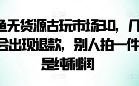 咸鱼古玩无货源电商策略3.0,极低退款率,每售出一件即是纯盈利【独家揭秘】
