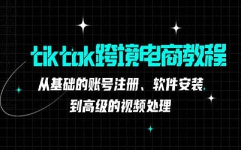 tiktok跨境电商教程：从基础的账号注册、软件安装，到高级的视频处理【36节课】