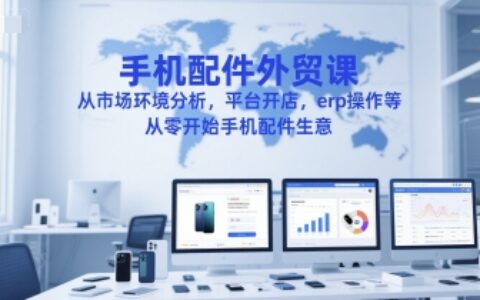 手机配件外贸课，从市场环境分析，平台开店，erp操作等，从零开始手机配件生意